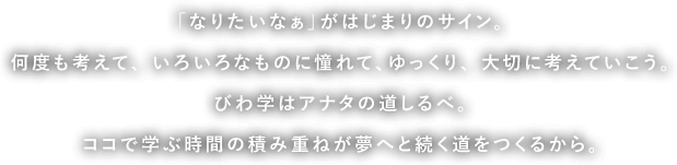 「なりたいなぁ」がはじまりのサイン。何度も考えて、いろいろなものに憧れて、ゆっくり、大切に考えていこう。びわ学はアナタの道しるべ。ココで学ぶ時間の積み重ねが夢へと続く道をつくるから。