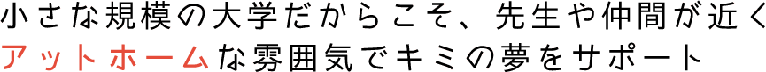 小さな規模の大学だからこそ、先生や仲間が近くアットホームな雰囲気でキミの夢をサポート