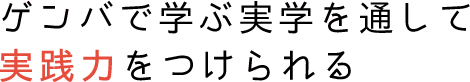 ゲンバで学ぶ実学を通して実践力をつけられる