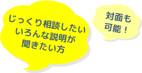 じっくり相談したいいろんな説明が聞きたい方。対面も可能！