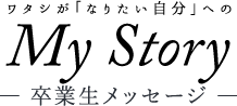 ワタシが「なりたい自分」になる　MyStory　-卒業生メッセージ-